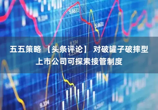 五五策略 【头条评论】 对破罐子破摔型上市公司可探索接管制度
