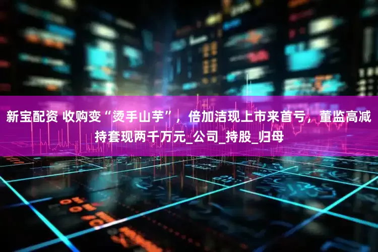 新宝配资 收购变“烫手山芋”，倍加洁现上市来首亏，董监高减持套现两千万元_公司_持股_归母