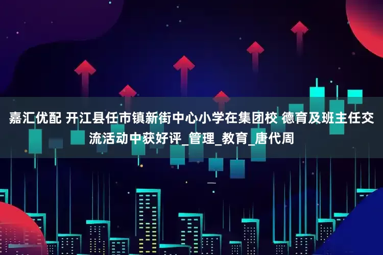 嘉汇优配 开江县任市镇新街中心小学在集团校 德育及班主任交流活动中获好评_管理_教育_唐代周