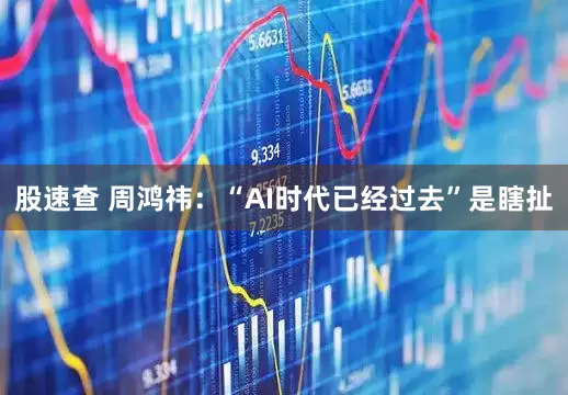 股速查 周鸿祎：“AI时代已经过去”是瞎扯