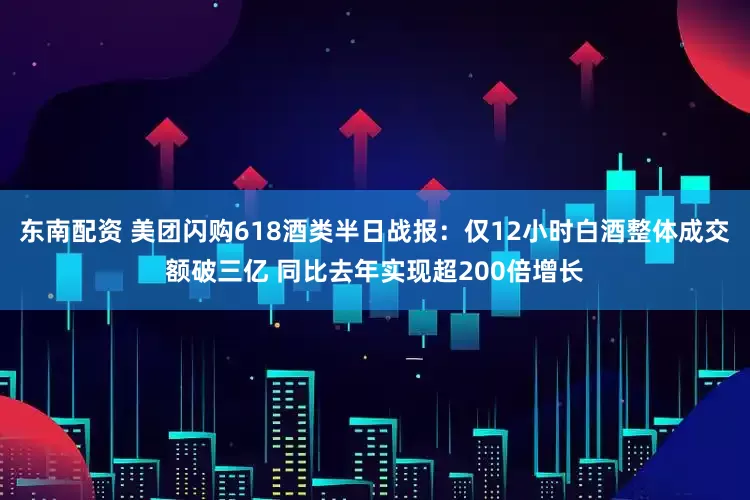 东南配资 美团闪购618酒类半日战报：仅12小时白酒整体成交额破三亿 同比去年实现超200倍增长