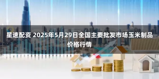 星速配资 2025年5月29日全国主要批发市场玉米制品价格行情