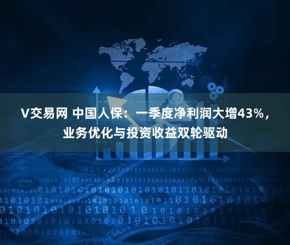 V交易网 中国人保：一季度净利润大增43%，业务优化与投资收益双轮驱动