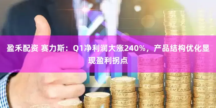 盈禾配资 赛力斯：Q1净利润大涨240%，产品结构优化显现盈利拐点