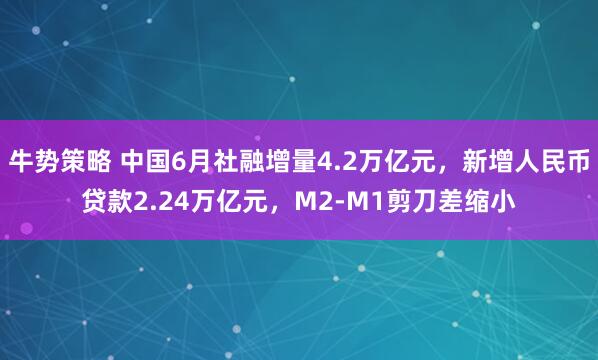 牛势策略 中国6月社融增量4.2万亿元，新增人民币贷款2.24万亿元，M2-M1剪刀差缩小