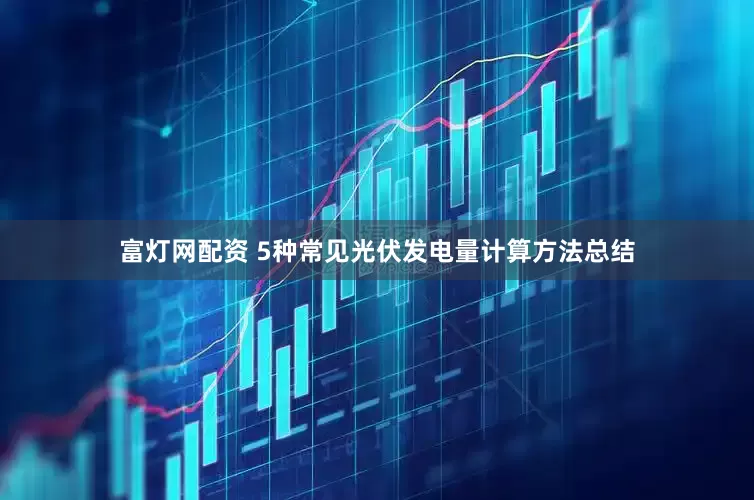 富灯网配资 5种常见光伏发电量计算方法总结