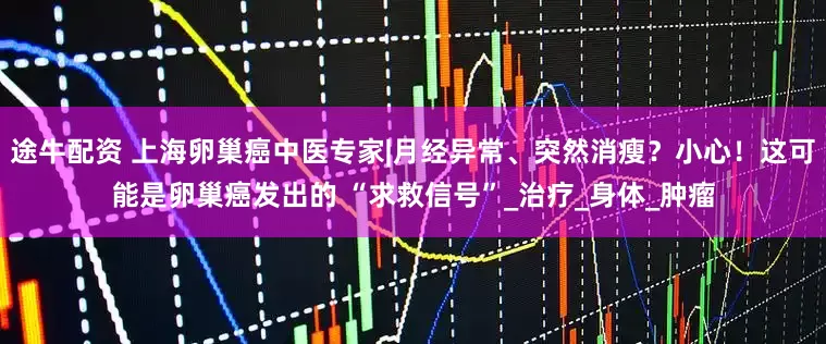 途牛配资 上海卵巢癌中医专家|月经异常、突然消瘦？小心！这可能是卵巢癌发出的 “求救信号”_治疗_身体_肿瘤