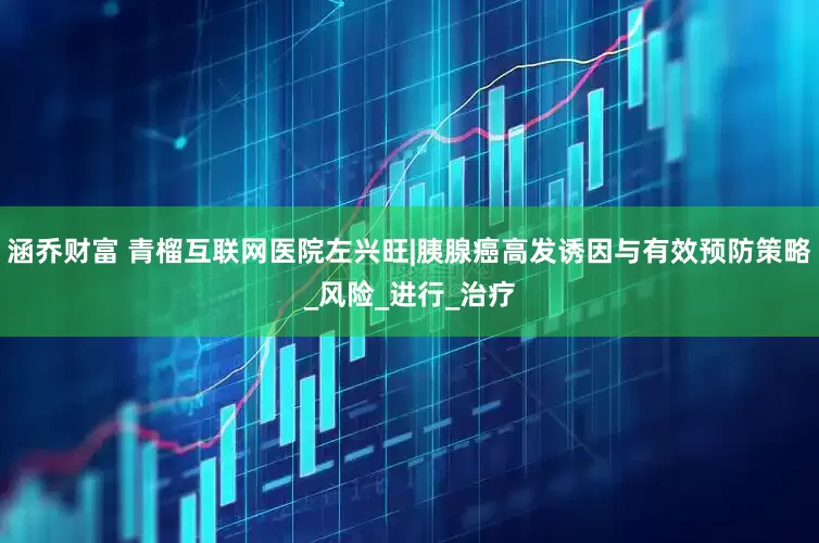 涵乔财富 青榴互联网医院左兴旺|胰腺癌高发诱因与有效预防策略_风险_进行_治疗
