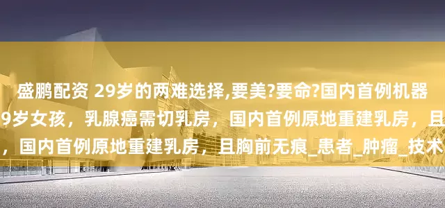 盛鹏配资 29岁的两难选择,要美?要命?国内首例机器人手术：伤口仅4-7厘米 29岁女孩，乳腺癌需切乳房，国内首例原地重建乳房，且胸前无痕_患者_肿瘤_技术