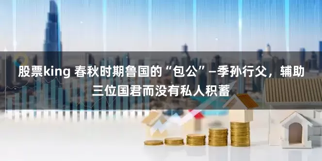 股票king 春秋时期鲁国的“包公”—季孙行父，辅助三位国君而没有私人积蓄