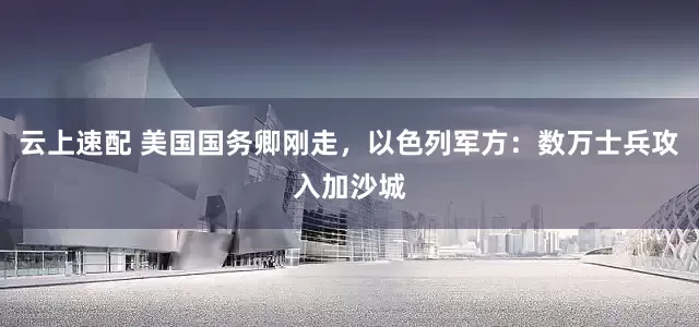 云上速配 美国国务卿刚走，以色列军方：数万士兵攻入加沙城