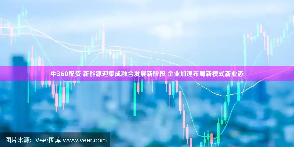 牛360配资 新能源迎集成融合发展新阶段 企业加速布局新模式新业态