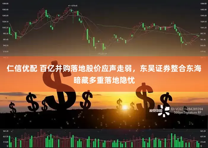 仁信优配 百亿并购落地股价应声走弱，东吴证券整合东海暗藏多重落地隐忧