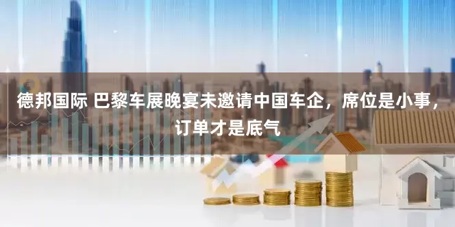 德邦国际 巴黎车展晚宴未邀请中国车企，席位是小事，订单才是底气